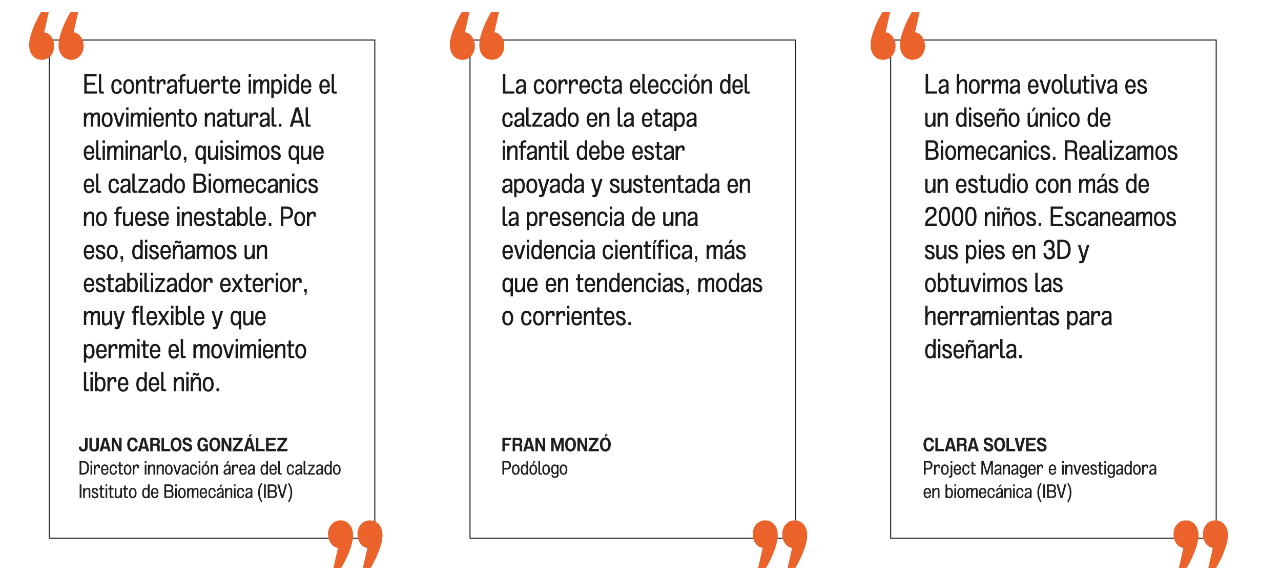 El contrafuerte impide el movimiento natural. Al eliminarlo, quisimos que el calzado Biomecanics no fuese inestable.
Por eso, diseñamos un estabilizador exterior, muy flexible y que permite el movimiento libre del niño.

JUAN CARLOS GONZÁLEZ
Director innovación área del calzado
Instituto de Biomecánica (IBV)

La correcta elección del calzado en la etapa infantil debe estar apoyada y sustentada en la presencia de una evidencia científica, más que en tendencias, modas o corrientes.

FRAN MONZÓ
Podólogo

La horma evolutiva es un diseño único de Biomecanics. Realizamos un estudio con más de 2000 niños. Escaneamos sus pies en 3D y obtuvimos las herramientas para diseñarla.

CLARA SOLVES
Project Manager e investigadora
en (IBV)